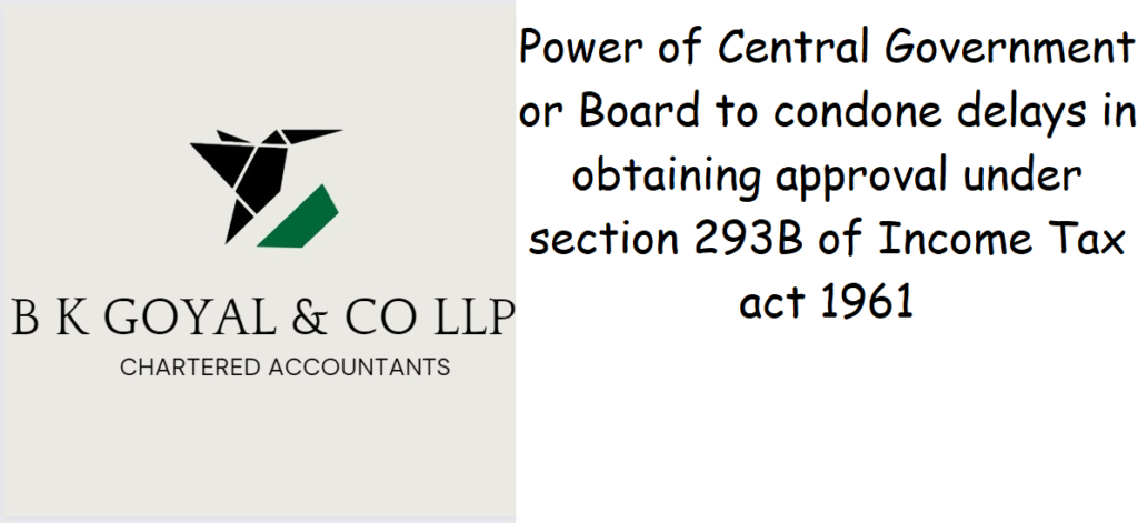 Power of Central Government or Board to condone delays in obtaining approval under section 293B of Income Tax act 1961